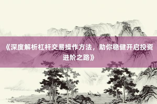 《深度解析杠杆交易操作方法，助你稳健开启投资进阶之路》