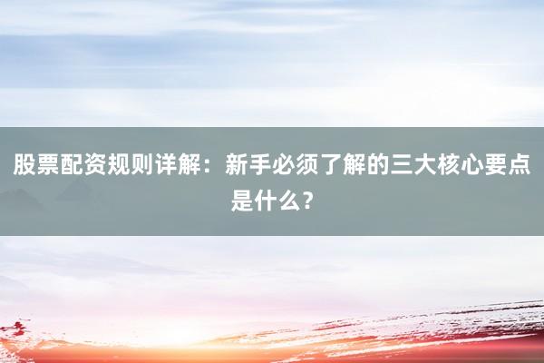 股票配资规则详解：新手必须了解的三大核心要点是什么？