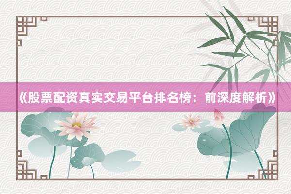 《股票配资真实交易平台排名榜：前深度解析》