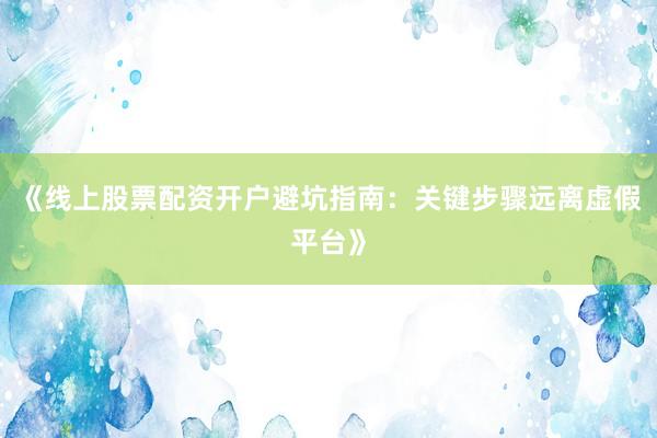 《线上股票配资开户避坑指南：关键步骤远离虚假平台》