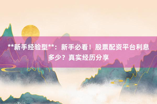 **新手经验型**：新手必看！股票配资平台利息多少？真实经历分享
