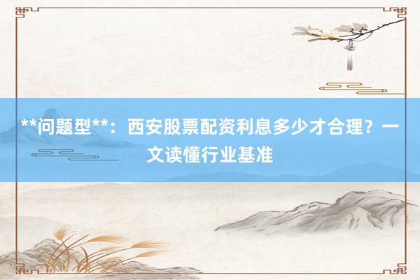 **问题型**：西安股票配资利息多少才合理？一文读懂行业基准