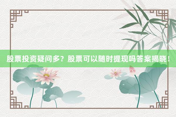 股票投资疑问多？股票可以随时提现吗答案揭晓！