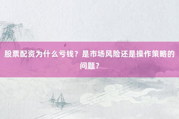 股票配资为什么亏钱？是市场风险还是操作策略的问题？