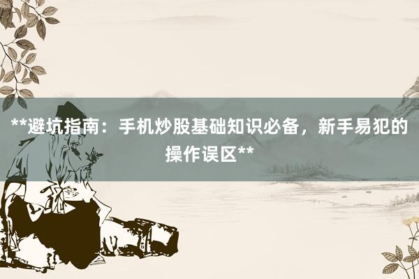 **避坑指南：手机炒股基础知识必备，新手易犯的操作误区**