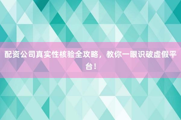 配资公司真实性核验全攻略，教你一眼识破虚假平台！