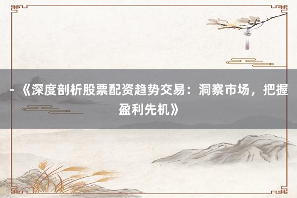 - 《深度剖析股票配资趋势交易：洞察市场，把握盈利先机》