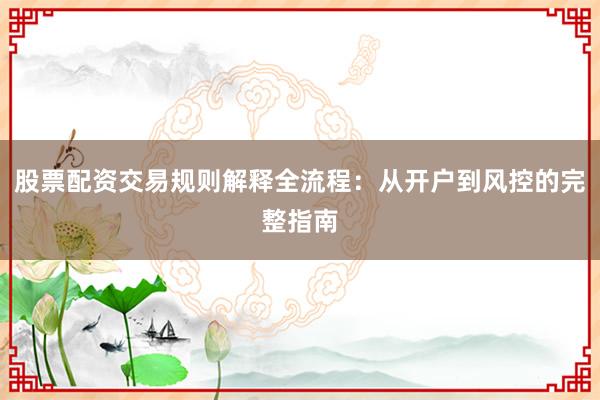 股票配资交易规则解释全流程：从开户到风控的完整指南