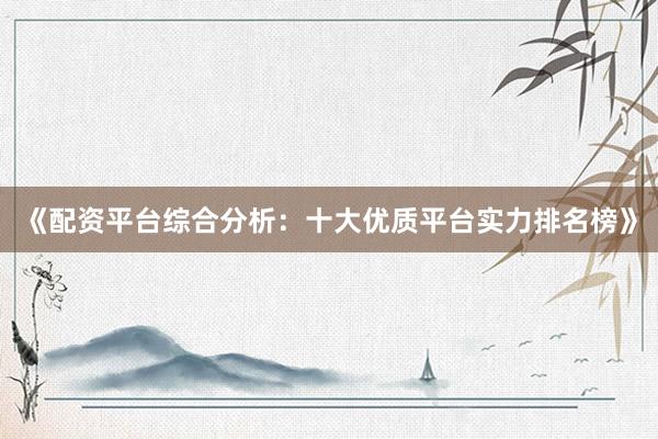 《配资平台综合分析：十大优质平台实力排名榜》