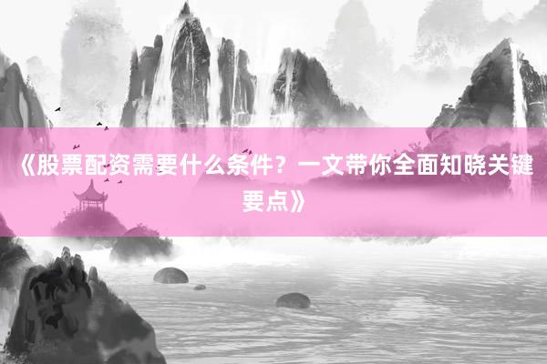 《股票配资需要什么条件？一文带你全面知晓关键要点》