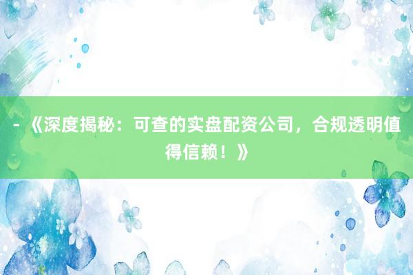 - 《深度揭秘:可查的实盘配资公司,合规透明值得信赖!》