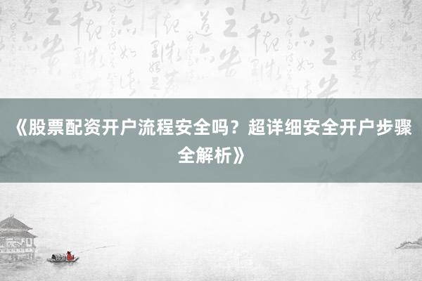 《股票配资开户流程安全吗？超详细安全开户步骤全解析》