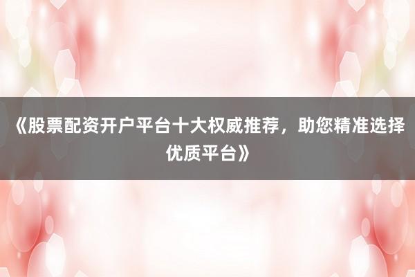《股票配资开户平台十大权威推荐，助您精准选择优质平台》
