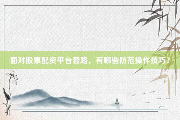 面对股票配资平台套路，有哪些防范操作技巧？