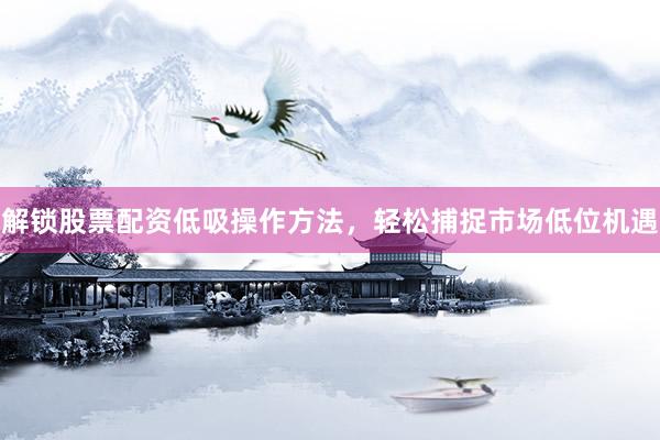 解锁股票配资低吸操作方法，轻松捕捉市场低位机遇
