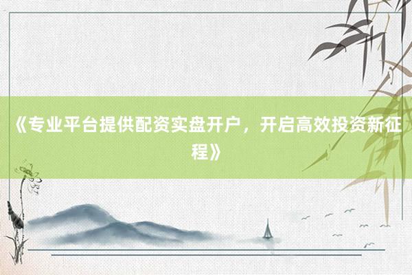 《专业平台提供配资实盘开户，开启高效投资新征程》