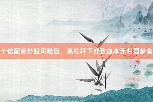 十倍配资炒股风险巨，高杠杆下或致血本无归噩梦临