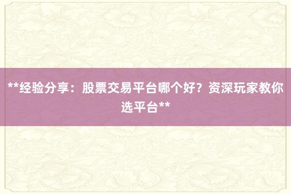 **经验分享：股票交易平台哪个好？资深玩家教你选平台**